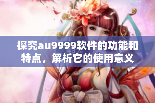 探究au9999软件的功能和特点，解析它的使用意义