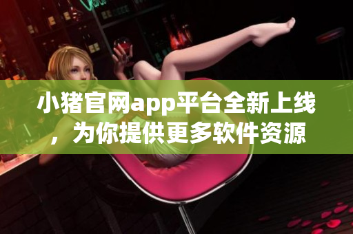小猪官网app平台全新上线，为你提供更多软件资源