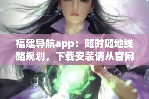 福建导航app：随时随地线路规划，下载安装请从官网入口获取