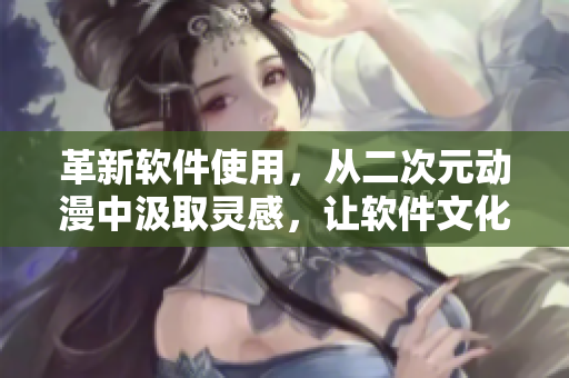 革新软件使用，从二次元动漫中汲取灵感，让软件文化更加多元化