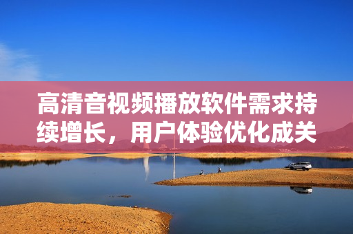 高清音视频播放软件需求持续增长，用户体验优化成关键词
