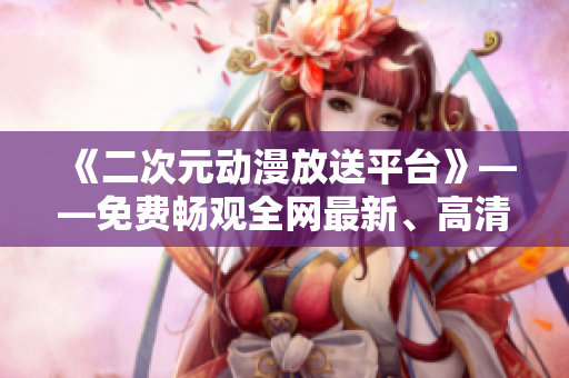 《二次元动漫放送平台》——免费畅观全网最新、高清动漫无需下载的软件