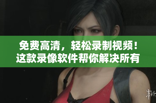 免费高清，轻松录制视频！这款录像软件帮你解决所有问题