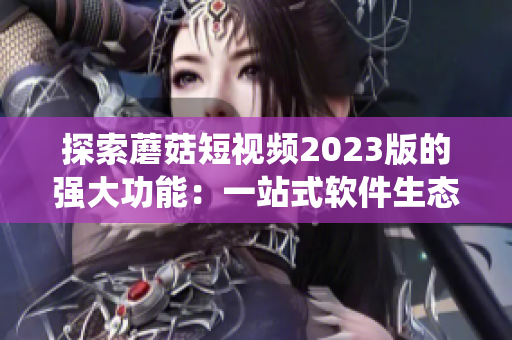 探索蘑菇短视频2023版的强大功能：一站式软件生态系统，满足用户不同需求！