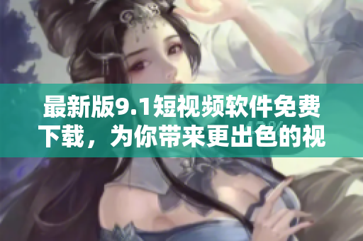 最新版9.1短视频软件免费下载，为你带来更出色的视频创作体验！