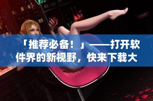 「推荐必备！」——打开软件界的新视野，快来下载大福app！