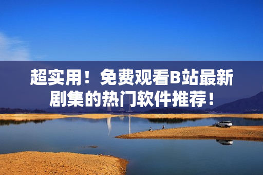 超实用！免费观看B站最新剧集的热门软件推荐！