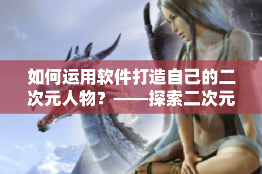 如何运用软件打造自己的二次元人物？——探索二次元人物软件桶