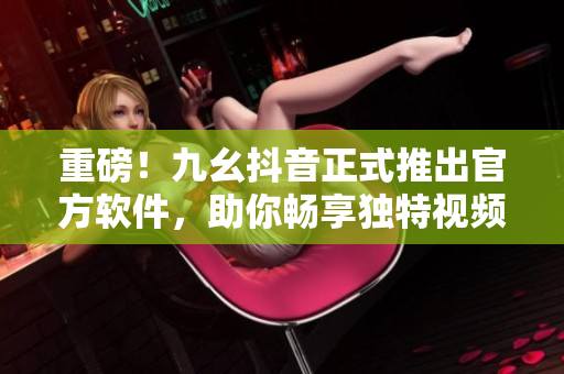 重磅！九幺抖音正式推出官方软件，助你畅享独特视频体验！