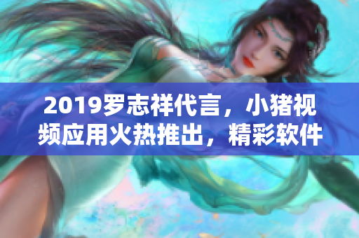 2019罗志祥代言，小猪视频应用火热推出，精彩软件内容吸引眼球