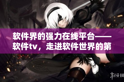 软件界的强力在线平台——软件tv，走进软件世界的第一站！