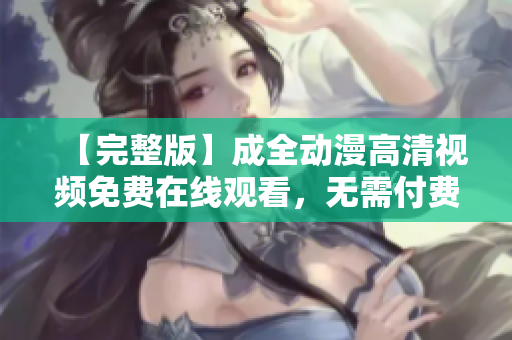 【完整版】成全动漫高清视频免费在线观看，无需付费，尽情享受精彩动漫！