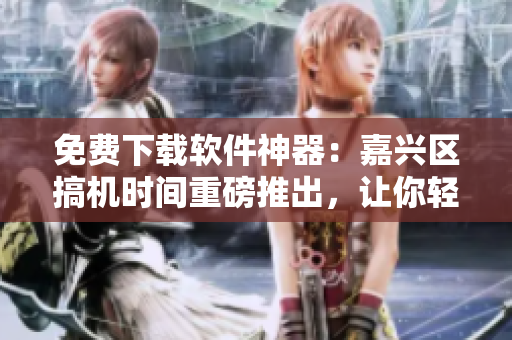 免费下载软件神器：嘉兴区搞机时间重磅推出，让你轻松获取各类软件