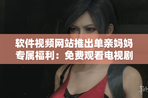 软件视频网站推出单亲妈妈专属福利：免费观看电视剧