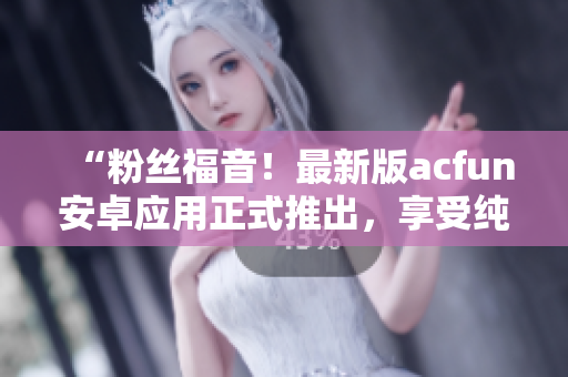 “粉丝福音！最新版acfun安卓应用正式推出，享受纯净版视频观看体验！”