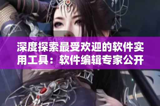 深度探索最受欢迎的软件实用工具：软件编辑专家公开分享