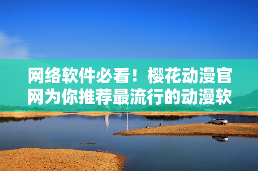 网络软件必看！樱花动漫官网为你推荐最流行的动漫软件