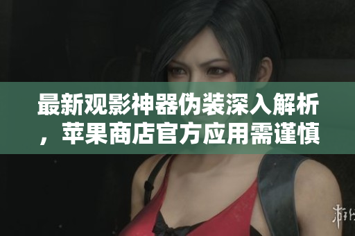 最新观影神器伪装深入解析，苹果商店官方应用需谨慎