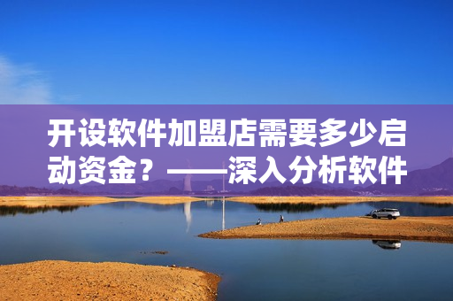 开设软件加盟店需要多少启动资金？——深入分析软件加盟店的资金投入