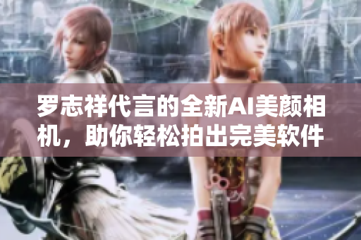 罗志祥代言的全新AI美颜相机，助你轻松拍出完美软件级自拍