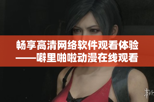 畅享高清网络软件观看体验——噼里啪啦动漫在线观看技巧分享