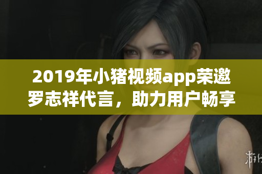2019年小猪视频app荣邀罗志祥代言，助力用户畅享高品质网络软件服务