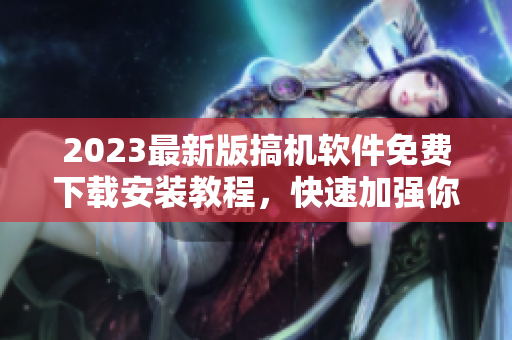 2023最新版搞机软件免费下载安装教程，快速加强你的软件技能！