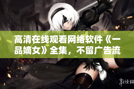 高清在线观看网络软件《一品嫡女》全集，不留广告流畅播放