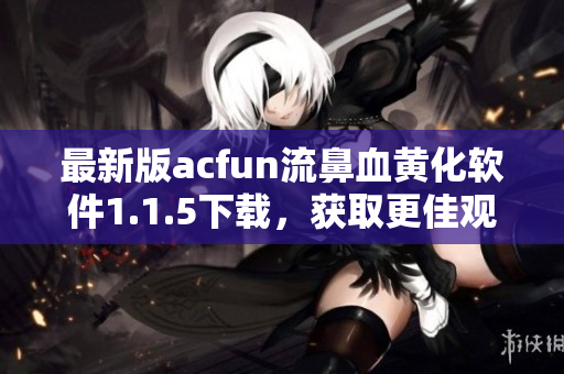 最新版acfun流鼻血黄化软件1.1.5下载，获取更佳观感体验