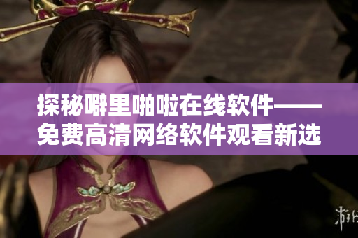 探秘噼里啪啦在线软件——免费高清网络软件观看新选择！