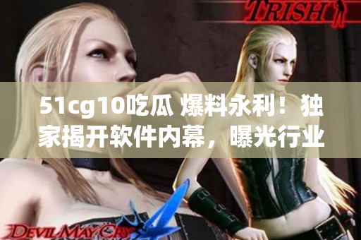 51cg10吃瓜 爆料永利！独家揭开软件内幕，曝光行业黑幕！