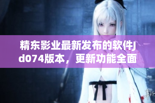精东影业最新发布的软件Jd074版本，更新功能全面优化