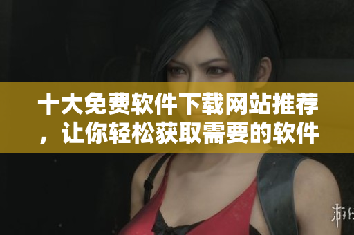 十大免费软件下载网站推荐，让你轻松获取需要的软件