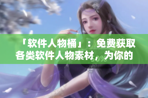 「软件人物桶」：免费获取各类软件人物素材，为你的软件文章加分！
