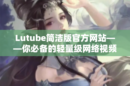 Lutube简洁版官方网站——你必备的轻量级网络视频软件