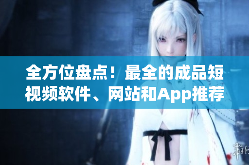全方位盘点！最全的成品短视频软件、网站和App推荐指南