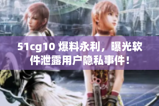 51cg10 爆料永利，曝光软件泄露用户隐私事件！