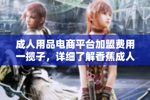 成人用品电商平台加盟费用一揽子，详细了解香蕉成人用品店加盟费用