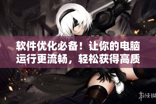 软件优化必备！让你的电脑运行更流畅，轻松获得高质量素材！