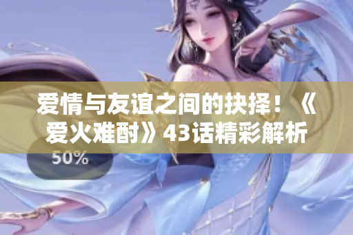 爱情与友谊之间的抉择！《爱火难酎》43话精彩解析