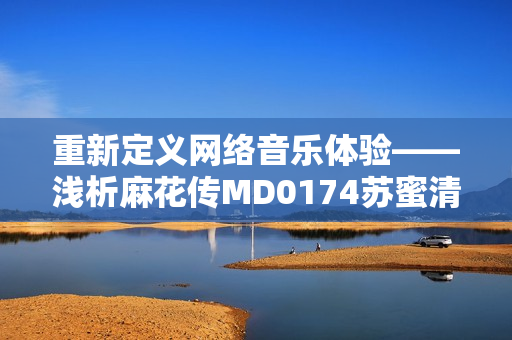 重新定义网络音乐体验——浅析麻花传MD0174苏蜜清歌的软件技术创新