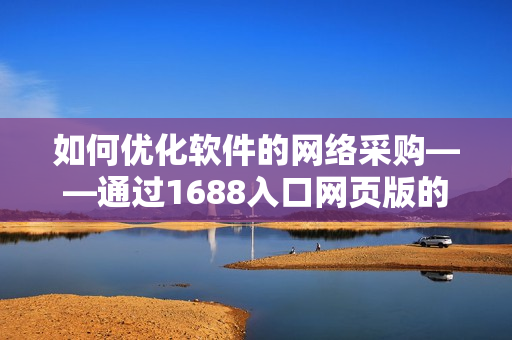 如何优化软件的网络采购——通过1688入口网页版的实战技巧