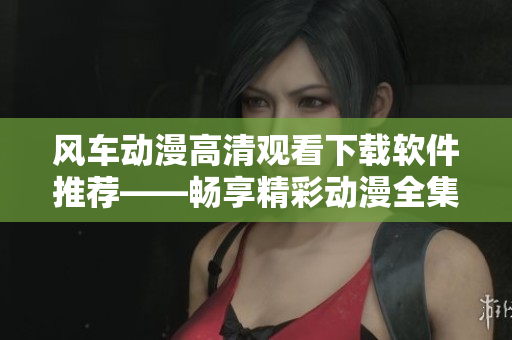 风车动漫高清观看下载软件推荐——畅享精彩动漫全集