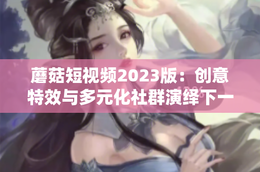 蘑菇短视频2023版：创意特效与多元化社群演绎下一代软件趋势