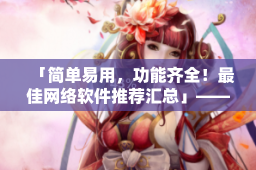 「简单易用，功能齐全！最佳网络软件推荐汇总」——一位编辑的精心策划