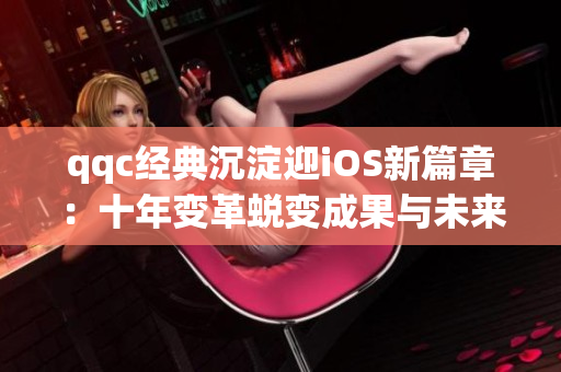 qqc经典沉淀迎iOS新篇章：十年变革蜕变成果与未来发展展望