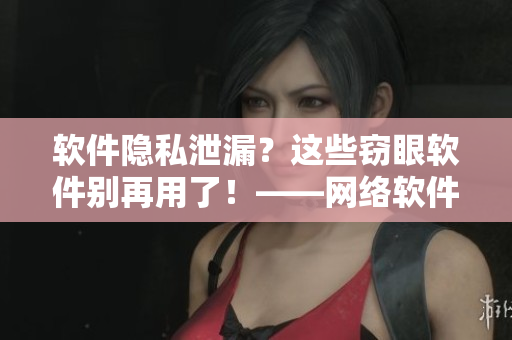 软件隐私泄漏？这些窃眼软件别再用了！——网络软件相关推荐