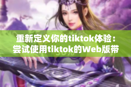 重新定义你的tiktok体验：尝试使用tiktok的Web版带来新感受