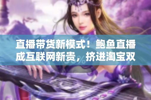 直播带货新模式！鲍鱼直播成互联网新贵，挤进淘宝双十一前三保存榜单