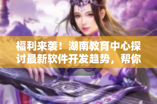 福利来袭！湖南教育中心探讨最新软件开发趋势，帮你掌握先进编程技能！
